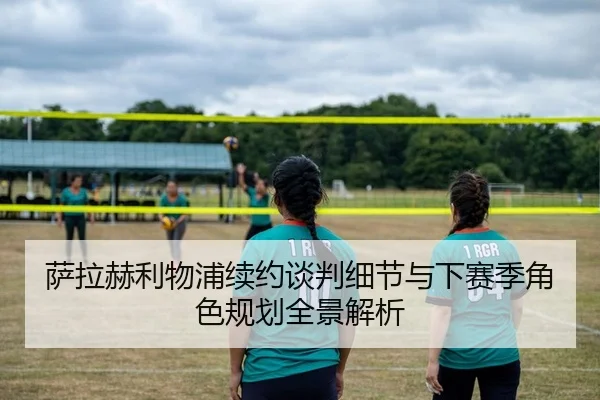 萨拉赫利物浦续约谈判细节与下赛季角色规划全景解析